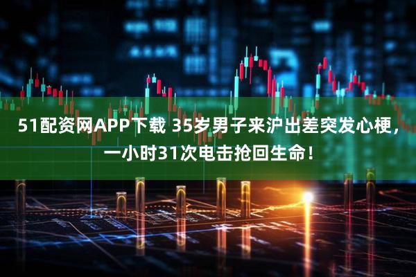 51配资网APP下载 35岁男子来沪出差突发心梗，一小时31次电击抢回生命！