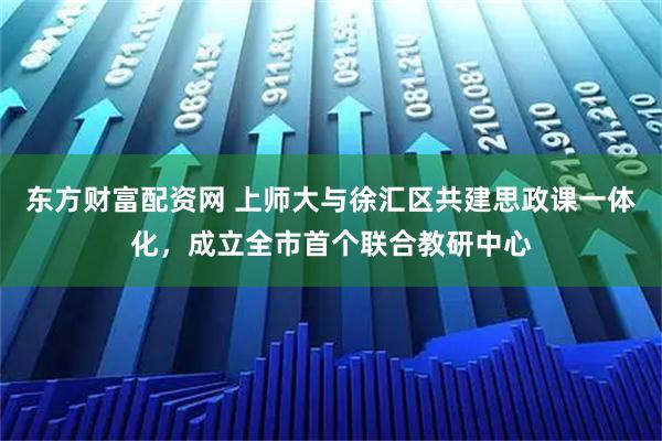 东方财富配资网 上师大与徐汇区共建思政课一体化，成立全市首个联合教研中心