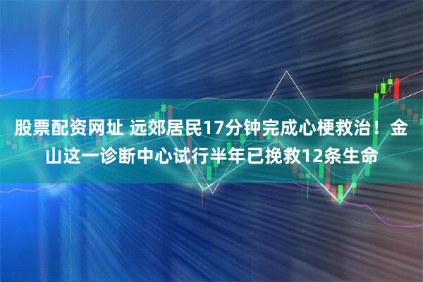 股票配资网址 远郊居民17分钟完成心梗救治！金山这一诊断中心试行半年已挽救12条生命
