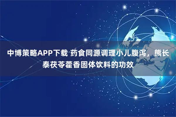 中博策略APP下载 药食同源调理小儿腹泻，熊长泰茯苓藿香固体饮料的功效