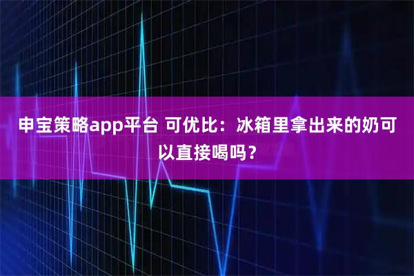 申宝策略app平台 可优比：冰箱里拿出来的奶可以直接喝吗？