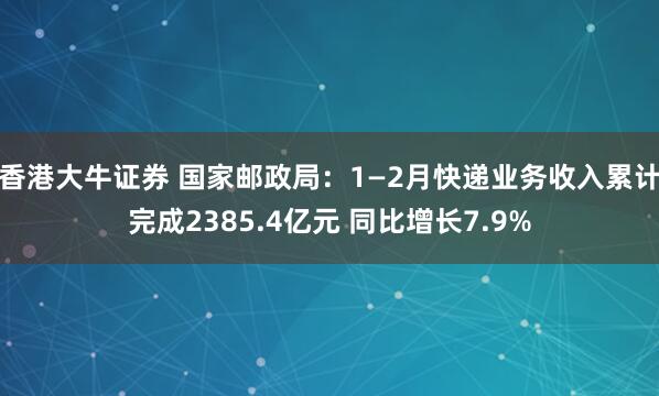 香港大牛证券 国家邮政局：1—2月快递业务收入累计完成2385.4亿元 同比增长7.9%