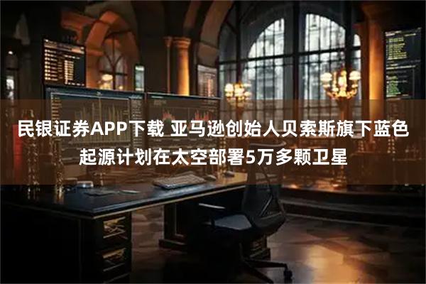 民银证券APP下载 亚马逊创始人贝索斯旗下蓝色起源计划在太空部署5万多颗卫星