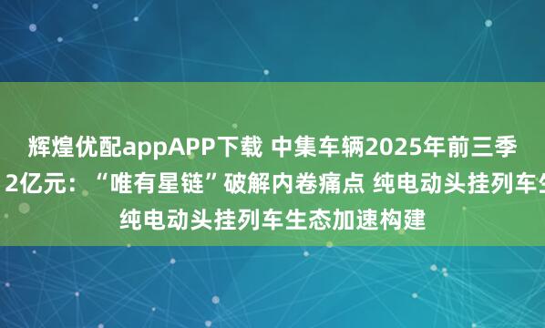 辉煌优配appAPP下载 中集车辆2025年前三季度营收150.12亿元：“唯有星链”破解内卷痛点 纯电动头挂列车生态加速构建