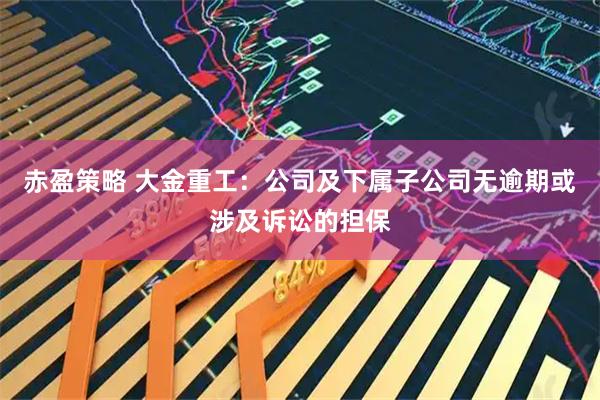 赤盈策略 大金重工：公司及下属子公司无逾期或涉及诉讼的担保
