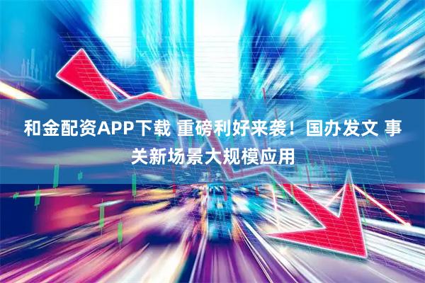 和金配资APP下载 重磅利好来袭！国办发文 事关新场景大规模应用