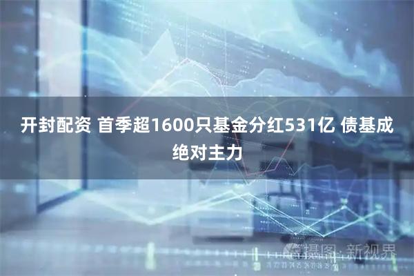 开封配资 首季超1600只基金分红531亿 债基成绝对主力