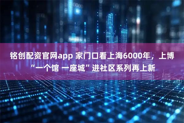 铭创配资官网app 家门口看上海6000年，上博“一个馆 一座城”进社区系列再上新