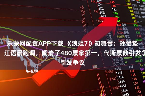 乐蒙网配资APP下载 《浪姐7》初舞台：孙怡垫音，江语晨跑调，阚清子480票拿第一，代斯票数引发争议