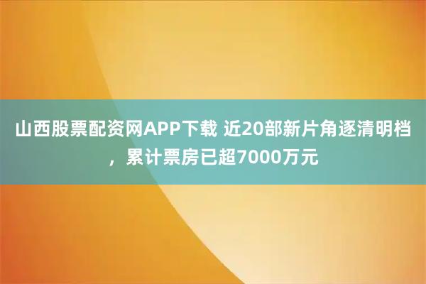 山西股票配资网APP下载 近20部新片角逐清明档，累计票房已超7000万元