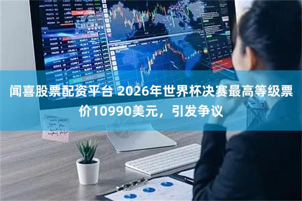 闻喜股票配资平台 2026年世界杯决赛最高等级票价10990美元,引发争议