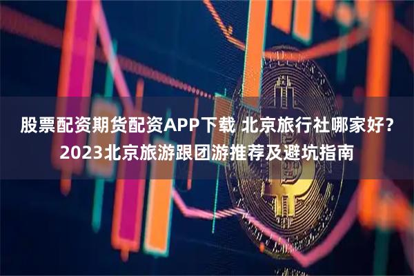 股票配资期货配资APP下载 北京旅行社哪家好？2023北京旅游跟团游推荐及避坑指南