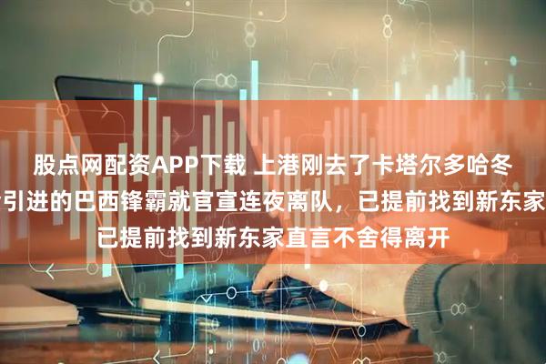 股点网配资APP下载 上港刚去了卡塔尔多哈冬训，俱乐部重金引进的巴西锋霸就官宣连夜离队，已提前找到新东家直言不舍得离开