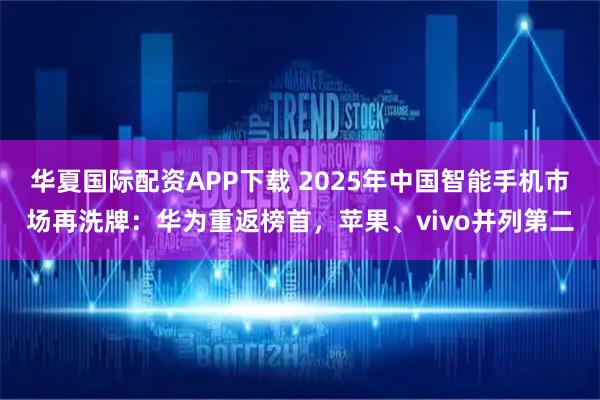 华夏国际配资APP下载 2025年中国智能手机市场再洗牌：华为重返榜首，苹果、vivo并列第二