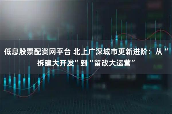 低息股票配资网平台 北上广深城市更新进阶：从“拆建大开发”到“留改大运营”