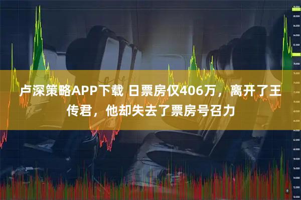 卢深策略APP下载 日票房仅406万，离开了王传君，他却失去了票房号召力