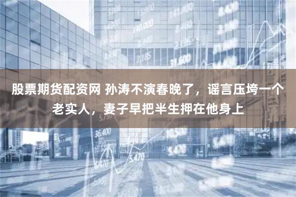 股票期货配资网 孙涛不演春晚了，谣言压垮一个老实人，妻子早把半生押在他身上