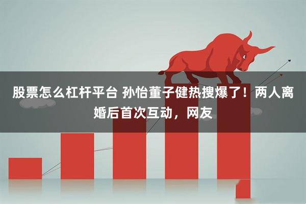股票怎么杠杆平台 孙怡董子健热搜爆了！两人离婚后首次互动，网友