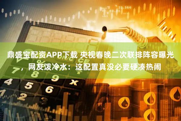鼎盛宝配资APP下载 央视春晚二次联排阵容曝光，网友泼冷水：这配置真没必要硬凑热闹