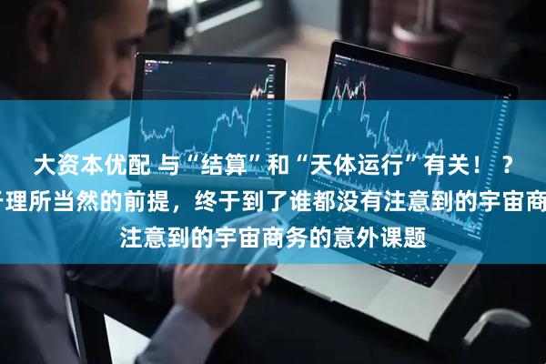 大资本优配 与“结算”和“天体运行”有关！ ？ 怀疑一下过于理所当然的前提，终于到了谁都没有注意到的宇宙商务的意外课题