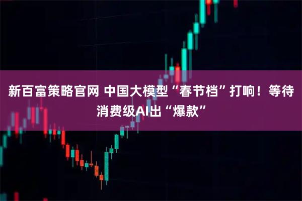 新百富策略官网 中国大模型“春节档”打响！等待消费级AI出“爆款”