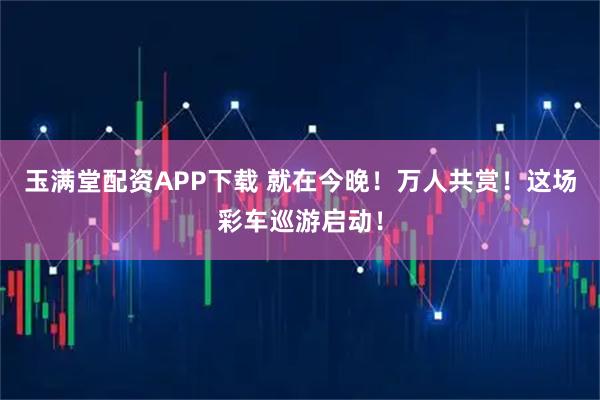 玉满堂配资APP下载 就在今晚！万人共赏！这场彩车巡游启动！