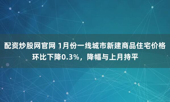 配资炒股网官网 1月份一线城市新建商品住宅价格环比下降0.3%，降幅与上月持平