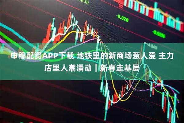 申穆配资APP下载 地铁里的新商场惹人爱 主力店里人潮涌动｜新春走基层
